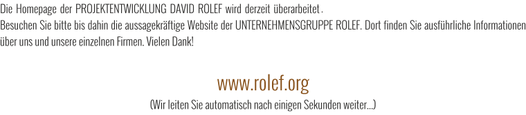 Die Homepage der PROJEKTENTWICKLUNG DAVID ROLEF wird derzeit berarbeitet und geht Mitte 2016 wieder online. Besuchen Sie bitte bis dahin die aussagekrftige Website der UNTERNEHMENSGRUPPE ROLEF. Dort finden Sie ausfhrliche Informationen ber uns und unsere einzelnen Firmen. Vielen Dank!  www.rolef.org (Wir leiten Sie automatisch nach einigen Sekunden weiter...)